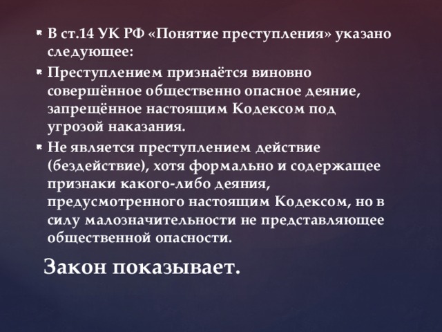 В ст.14 УК РФ «Понятие преступления» указано следующее: Преступлением признаётся виновно совершённое общественно опасное деяние, запрещённое настоящим Кодексом под угрозой наказания. Не является преступлением действие (бездействие), хотя формально и содержащее признаки какого-либо деяния, предусмотренного настоящим Кодексом, но в силу малозначительности не представляющее общественной опасности.  Закон показывает. 