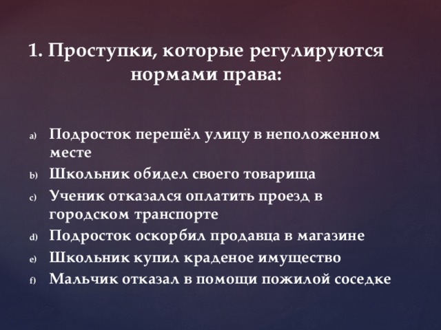 1. Проступки, которые регулируются нормами права: Подросток перешёл улицу в неположенном месте Школьник обидел своего товарища Ученик отказался оплатить проезд в городском транспорте Подросток оскорбил продавца в магазине Школьник купил краденое имущество Мальчик отказал в помощи пожилой соседке 