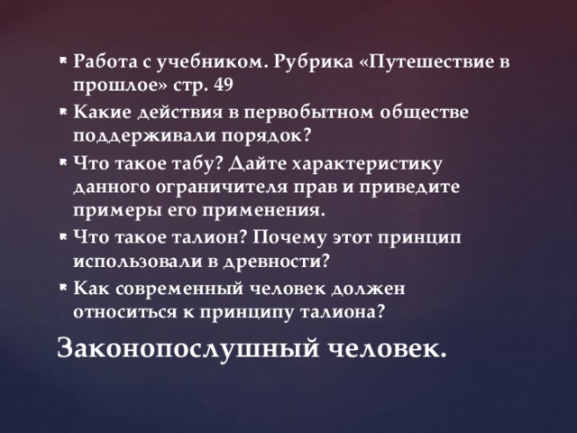 Работа с учебником. Рубрика «Путешествие в прошлое» стр. 49 Какие действия в первобытном обществе поддерживали порядок? Что такое табу? Дайте характеристику данного ограничителя прав и приведите примеры его применения. Что такое талион? Почему этот принцип использовали в древности? Как современный человек должен относиться к принципу талиона? Законопослушный человек. 