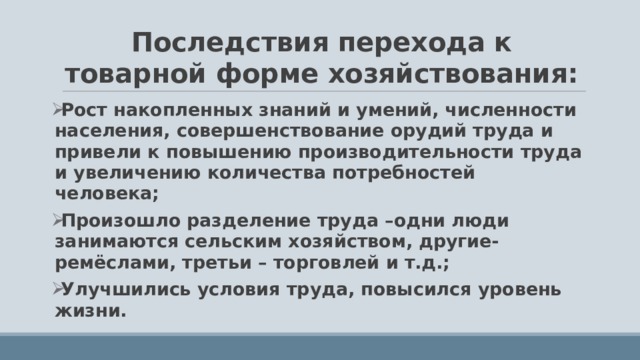 Последствия перехода к товарной форме хозяйствования: Рост накопленных знаний и умений, численности населения, совершенствование орудий труда и привели к повышению производительности труда и увеличению количества потребностей человека; Произошло разделение труда –одни люди занимаются сельским хозяйством, другие-ремёслами, третьи – торговлей и т.д.; Улучшились условия труда, повысился уровень жизни.  