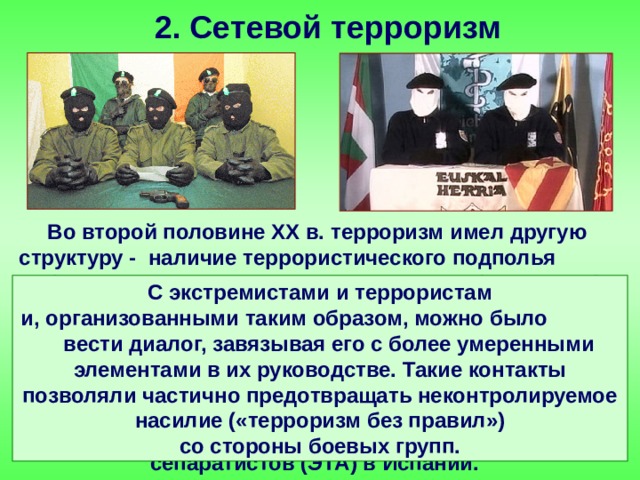 2. Сетевой терроризм Во второй половине ХХ в. терроризм имел другую структуру - наличие террористического подполья (с разными «крыльями», группами или фракциями) и одновременно существование связанных с ним легальных политических партий, призванных формулировать и оглашать идеи террористов. Примером таких организаций были четко структурированные террористические организации «ИРА» в Северной Ирландии и баскских сепаратистов (ЭТА) в Испании. С экстремистами и террористам и, организованными таким образом, можно было вести диалог, завязывая его с более умеренными элементами в их руководстве. Такие контакты позволяли частично предотвращать неконтролируемое насилие («терроризм без правил») со стороны боевых групп. 