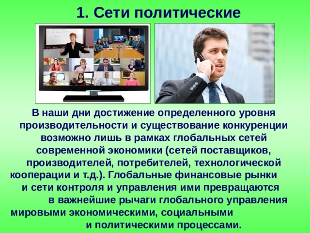 1. Сети политические В наши дни достижение определенного уровня производительности и существование конкуренции возможно лишь в рамках глобальных сетей современной экономики (сетей поставщиков, производителей, потребителей, технологической кооперации и т.д.). Глобальные финансовые рынки и сети контроля и управления ими превращаются в важнейшие рычаги глобального управления мировыми экономическими, социальными и политическими процессами. 