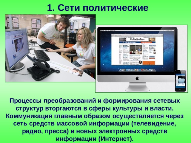 1. Сети политические Процессы преобразований и формирования сетевых структур вторгаются в сферы культуры и власти. Коммуникация главным образом осуществляется через сеть средств массовой информации (телевидение, радио, пресса) и новых электронных средств информации (Интернет). 