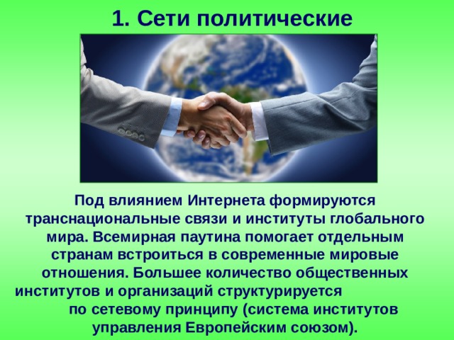 1. Сети политические Под влиянием Интернета формируются транснациональные связи и институты глобального мира. Всемирная паутина помогает отдельным странам встроиться в современные мировые отношения. Большее количество общественных институтов и организаций структурируется по сетевому принципу (система институтов управления Европейским союзом). 