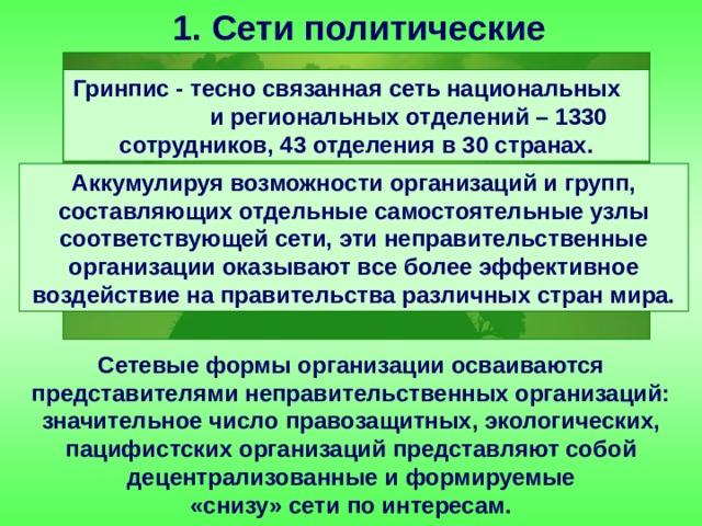 1. Сети политические Гринпис - тесно связанная сеть национальных и региональных отделений – 1330 сотрудников, 43 отделения в 30 странах. Аккумулируя возможности организаций и групп, составляющих отдельные самостоятельные узлы соответствующей сети, эти неправительственные организации оказывают все более эффективное воздействие на правительства различных стран мира. Сетевые формы организации осваиваются представителями неправительственных организаций: значительное число правозащитных, экологических, пацифистских организаций представляют собой децентрализованные и формируемые «снизу» сети по интересам. 