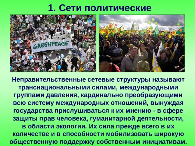 1. Сети политические Неправительственные сетевые структуры называют транснациональными силами, международными группами давления, кардинально преобразующими всю систему международных отношений, вынуждая государства прислушиваться к их мнению - в сфере защиты прав человека, гуманитарной деятельности, в области экологии. Их сила прежде всего в их количестве и в способности мобилизовать широкую общественную поддержку собственным инициативам. 