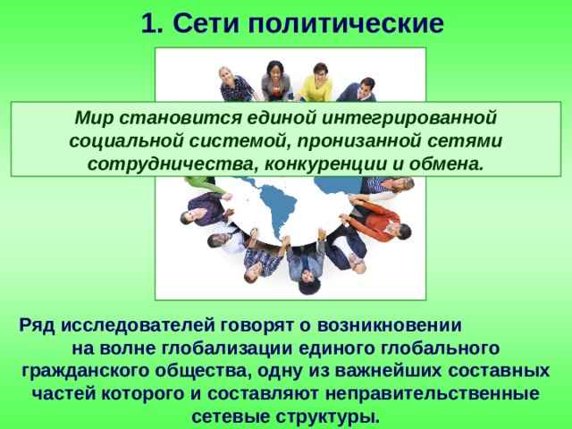 1. Сети политические Мир становится единой интегрированной социальной системой, пронизанной сетями сотрудничества, конкуренции и обмена. Ряд исследователей говорят о возникновении на волне глобализации единого глобального гражданского общества, одну из важнейших составных частей которого и составляют неправительственные сетевые структуры. 