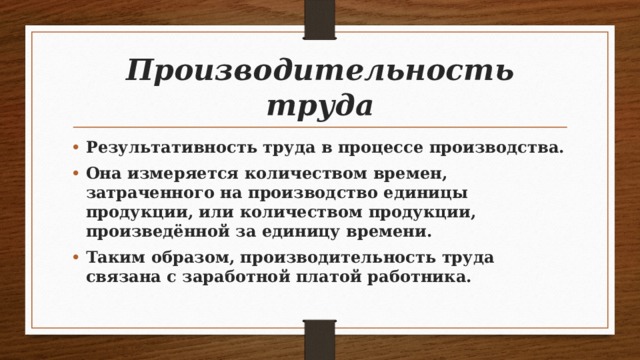 Производительность труда Результативность труда в процессе производства. Она измеряется количеством времен, затраченного на производство единицы продукции, или количеством продукции, произведённой за единицу времени. Таким образом, производительность труда связана с заработной платой работника. 