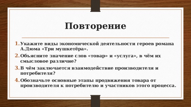 Повторение Укажите виды экономической деятельности героев романа А.Дюма «Три мушкетёра». Объясните значение слов «товар» и «услуга», в чём их смысловое различие? В чём заключается взаимодействие производителя и потребителя? Обозначьте основные этапы продвижения товара от производителя к потребителю и участников этого процесса. 