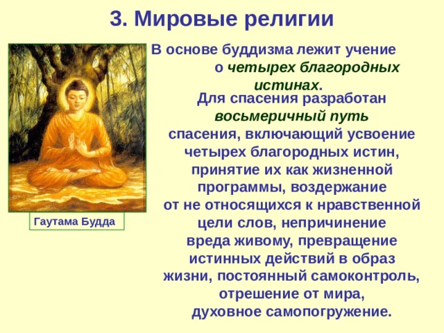 3. Мировые религии В основе буддизма лежит учение о четырех благородных истинах . Для спасения разработан восьмеричный путь спасения, включающий усвоение четырех благородных истин, принятие их как жизненной программы, воздержание от не относящихся к нравственной цели слов, непричинение вреда живому, превращение истинных действий в образ жизни, постоянный самоконтроль, отрешение от мира, духовное самопогружение. Гаутама Будда 