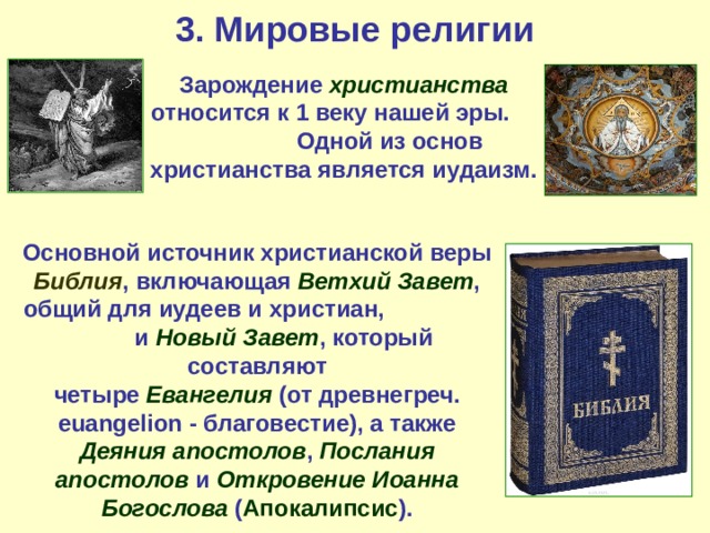 3. Мировые религии Зарождение христианства относится к 1 веку нашей эры. Одной из основ христианства является иудаизм. Основной источник христианской веры Библия , включающая Ветхий Завет , общий для иудеев и христиан, и Новый Завет , который составляют четыре Евангелия (от древнегреч. euangelion - благовестие), а также Деяния апостолов , Послания апостолов и Откровение Иоанна Богослова ( Апокалипсис ). 