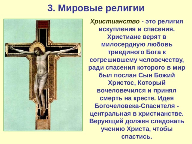 3. Мировые религии Христианство - это религия искупления и спасения. Христиане верят в милосердную любовь триединого Бога к согрешившему человечеству, ради спасения которого в мир был послан Сын Божий Христос, Который вочеловечился и принял смерть на кресте. Идея Богочеловека-Спасителя - центральная в христианстве. Верующий должен следовать учению Христа, чтобы спастись. 