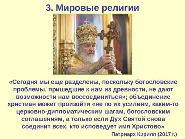 3. Мировые религии «Сегодня мы еще разделены, поскольку богословские проблемы, пришедшие к нам из древности, не дают возможности нам воссоединиться»; объединение христиан может произойти «не по их усилиям, каким-то церковно-дипломатическим шагам, богословским соглашениям, а только если Дух Святой снова соединит всех, кто исповедует имя Христово»   Патриарх Кирилл (2017 г.) 
