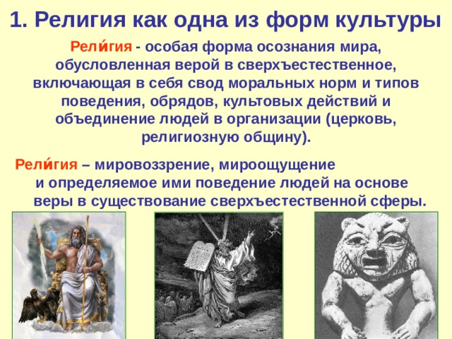 1. Религия как одна из форм культуры Рели́гия   - особая форма осознания мира, обусловленная верой в сверхъестественное, включающая в себя свод моральных норм и типов поведения, обрядов, культовых действий и объединение людей в организации (церковь, религиозную общину). Рели́гия – мировоззрение, мироощущение и определяемое ими поведение людей на основе веры  в существование сверхъестественной сферы. 