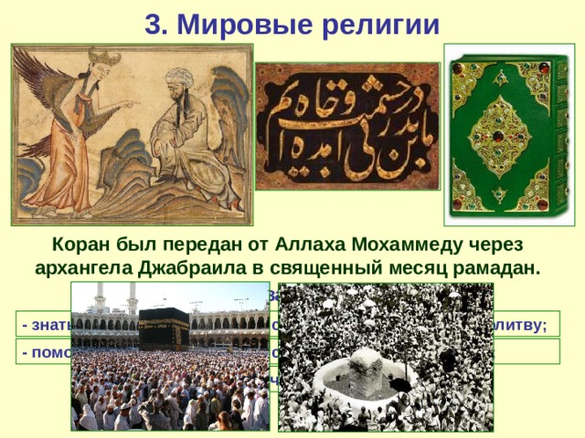 3. Мировые религии Коран был передан от Аллаха Мохаммеду через архангела Джабраила в священный месяц рамадан. Важнейшие обязанности мусульман: - знать символ веры; - совершать пятикратную молитву; - соблюдать пост в Рамадан; - помогать бедным - совершить паломничество в Мекку (хадж). 