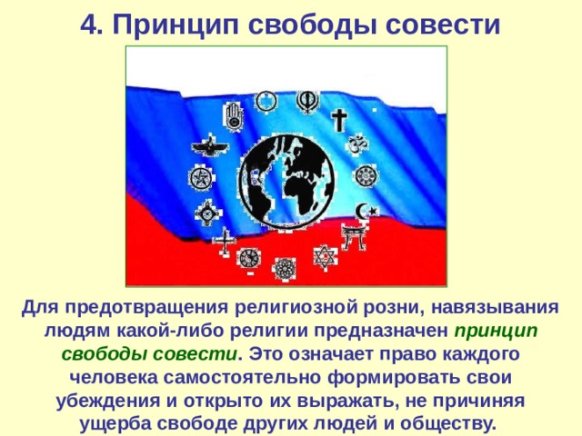 4. Принцип свободы совести Для предотвращения религиозной розни, навязывания людям какой-либо религии предназначен принцип свободы совести . Это означает право каждого человека самостоятельно формировать свои убеждения и открыто их выражать, не причиняя ущерба свободе других людей и обществу. 
