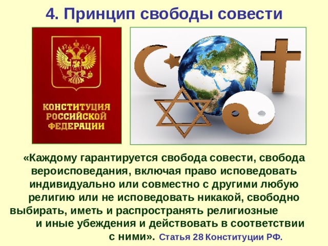 4. Принцип свободы совести «Каждому гарантируется свобода совести, свобода вероисповедания, включая право исповедовать индивидуально или совместно с другими любую религию или не исповедовать никакой, свободно выбирать, иметь и распространять религиозные и иные убеждения и действовать в соответствии с ними». Статья 28 Конституции РФ. 