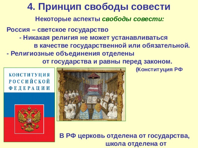4. Принцип свободы совести Некоторые аспекты свободы совести: Россия – светское государство - Никакая религия не может устанавливаться в качестве государственной или обязательной.  - Религиозные объединения отделены от государства и равны перед законом.   (Конституция РФ ст.14)      В РФ церковь отделена от государства,    школа отделена от церкви. 