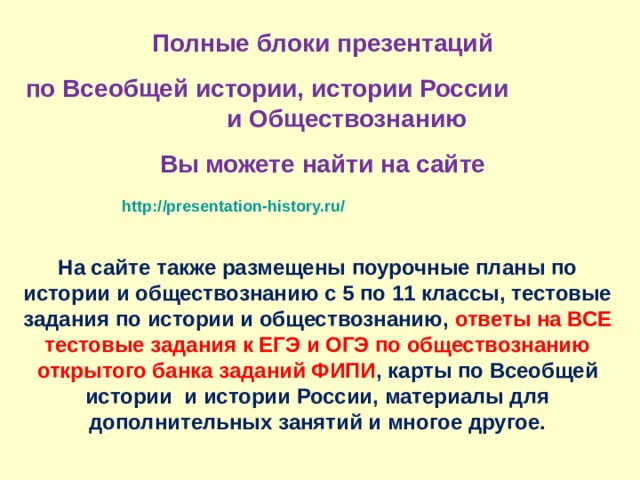Полные блоки презентаций по Всеобщей истории, истории России и Обществознанию Вы можете найти на сайте http://presentation-history.ru/   На сайте также размещены  поурочные планы по истории и обществознанию с 5 по 11 классы, тестовые задания по истории и обществознанию, ответы на ВСЕ тестовые задания к ЕГЭ и ОГЭ по обществознанию открытого банка заданий ФИПИ , карты по Всеобщей истории и истории России, материалы для дополнительных занятий и многое другое. 