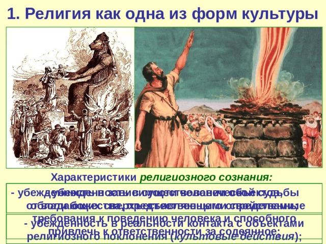 1. Религия как одна из форм культуры Характеристики религиозного сознания: - убежденность в существовании объектов, обладающих сверхъестественными свойствами; - убежденность в зависимости человеческой судьбы от воли божества, предъявляющего определенные требования к поведению человека и способного привлечь к ответственности за содеянное; - убежденность в реальности контакта с объектами религиозного поклонения ( культовые действия ); 