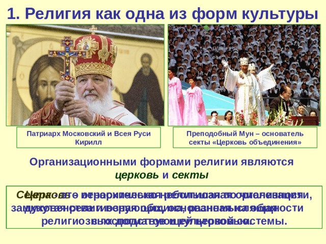 1. Религия как одна из форм культуры Преподобный Мун – основатель секты «Церковь объединения» Патриарх Московский и Всея Руси Кирилл Организационными формами религии являются церковь и секты Церковь - иерархическая религиозная организация духовенства и верующих, основанная на общности религиозных догматов и культовой системы. Секта - это относительно небольшая по численности, замкнутая религиозная община, разномыслящая с господствующей церковью. 