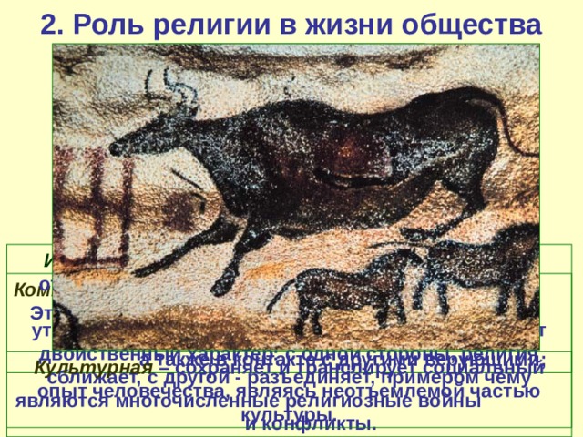 2. Роль религии в жизни общества Основные функции религии:   Интегративная – направляя и объединяя усилия отдельных индивидов, социальных групп, религия способствует социальной стабильности или утверждению нового. Религиозная интеграция имеет двойственный характер: с одной стороны, религия сближает, с другой - разъединяет, примером чему являются многочисленные религиозные войны и конфликты. Коммуникативная - средство общения верующих. Это общение происходит в двух планах: в диалоге с Богом и «небожителями», а также в контакте с другими верующими; Культурная – сохраняет и транслирует социальный опыт человечества, являясь неотъемлемой частью культуры. 