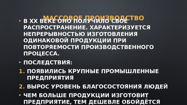 Массовое производство В XX веке оно получило своё распространение. Характеризуется непрерывностью изготовления одинаковой продукции при повторяемости производственного процесса. Последствия: Появились крупные промышленные предприятия Вырос уровень благосостояния людей Чем больше продукции изготовит предприятие, тем дешевле обойдётся единица товара. 