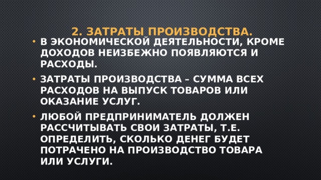 2. Затраты производства. В экономической деятельности, кроме доходов неизбежно появляются и расходы. Затраты производства – сумма всех расходов на выпуск товаров или оказание услуг. Любой предприниматель должен рассчитывать свои затраты, т.е. определить, сколько денег будет потрачено на производство товара или услуги. 