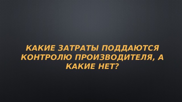 Какие затраты поддаются контролю производителя, а какие нет? 