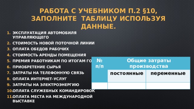 Работа с учебником п.2 §10, заполните таблицу используя данные. Эксплуатация автомобиля управляющего Стоимость новой поточной линии Оплата обедов рабочих Стоимость аренды помещения Премия работникам по итогам года Приобретение сырья Затраты на телефонную связь Оплата интернет-услуг Затраты на электроэнергию Оплата служебных командировок Оплата места на международной выставке № п/п Общие затраты производства постоянные переменные 