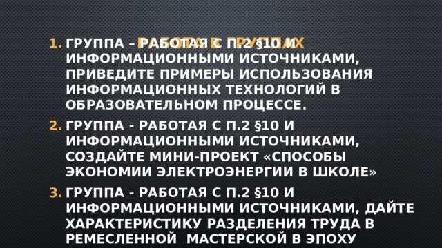 Работа в группах Группа – работая с п.2 §10 и информационными источниками, приведите примеры использования информационных технологий в образовательном процессе. Группа - работая с п.2 §10 и информационными источниками, создайте мини-проект «Способы экономии электроэнергии в школе» Группа - работая с п.2 §10 и информационными источниками, дайте характеристику разделения труда в ремесленной мастерской в эпоху Средневековья. 