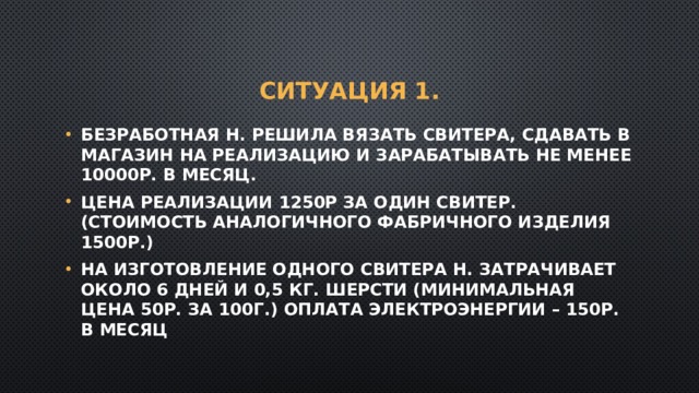 Ситуация 1. Безработная Н. решила вязать свитера, сдавать в магазин на реализацию и зарабатывать не менее 10000р. В месяц. Цена реализации 1250р за один свитер. (стоимость аналогичного фабричного изделия 1500р.) На изготовление одного свитера Н. затрачивает около 6 дней и 0,5 кг. шерсти (минимальная цена 50р. За 100г.) Оплата электроэнергии – 150р. в месяц 