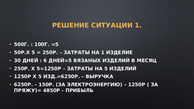 Решение Ситуации 1. 500г. : 100г. =5 50р.Х 5 = 250р. – затраты на 1 изделие 30 дней : 6 дней=5 вязаных изделий в месяц 250р. Х 5=1250р – затраты на 5 изделий 1250р Х 5 изд.=6250р. – выручка 6250р. – 150р. (за электроэнергию) – 1250р ( за пряжу)= 4850р - прибыль 