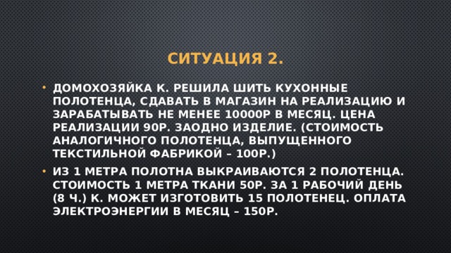 Ситуация 2. Домохозяйка К. решила шить кухонные полотенца, сдавать в магазин на реализацию и зарабатывать не менее 10000р в месяц. Цена реализации 90р. Заодно изделие. (стоимость аналогичного полотенца, выпущенного текстильной фабрикой – 100р.) Из 1 метра полотна выкраиваются 2 полотенца. Стоимость 1 метра ткани 50р. За 1 рабочий день (8 ч.) К. может изготовить 15 полотенец. Оплата электроэнергии в месяц – 150р. 