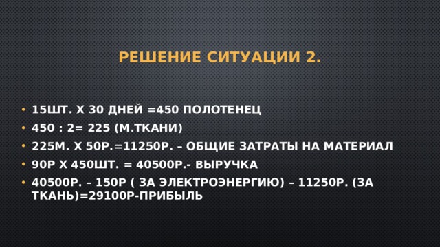 Решение Ситуации 2. 15шт. Х 30 дней =450 полотенец 450 : 2= 225 (м.ткани) 225м. Х 50р.=11250р. – общие затраты на материал 90р Х 450шт. = 40500р.- выручка 40500р. – 150р ( за электроэнергию) – 11250р. (за ткань)=29100р-прибыль 
