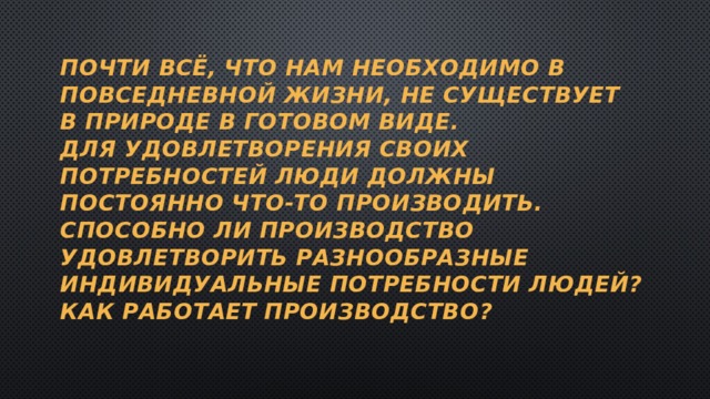 Почти Всё, что нам необходимо в повседневной жизни, не существует в природе в готовом виде.  Для удовлетворения своих потребностей люди должны постоянно что-то производить.  Способно ли производство удовлетворить разнообразные индивидуальные потребности людей?  Как работает производство? 
