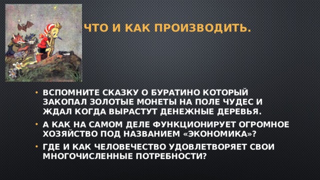 1. Что и как производить.   Вспомните сказку о буратино который закопал золотые монеты на Поле Чудес и ждал когда вырастут денежные деревья. А как на самом деле функционирует огромное хозяйство под названием «экономика»? Где и как человечество удовлетворяет свои многочисленные потребности? 