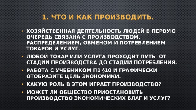 1. Что и как производить.   Хозяйственная деятельность людей в первую очередь связана с производством, распределением, обменом и потреблением товаров и услуг. Любой товар или услуга проходит путь от стадии производства до стадии потребления. Работа с учебником п1 §10 и графически отобразите цель экономики. Какую роль в этом играет производство? Может ли общество приостановить производство экономических благ и услуг? 