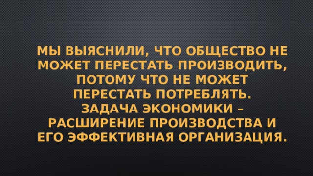 Мы выяснили, что общество не может перестать производить, потому что не может перестать потреблять.  Задача экономики – расширение производства и его эффективная организация. 