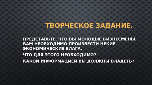 Творческое задание. Представьте, что вы молодые бизнесмены. Вам необходимо произвести некие экономические блага. Что для этого необходимо? Какой информацией вы должны владеть? 