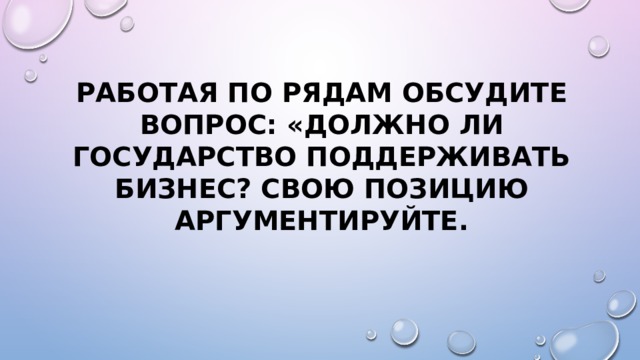 Работая по рядам обсудите вопрос: «Должно ли государство поддерживать бизнес? Свою позицию аргументируйте. 