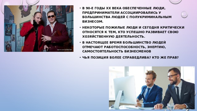 В 90-е годы XX века обеспеченные люди, предприниматели ассоциировались у большинства людей с полукриминальным бизнесом. Некоторые пожилые люди и сегодня критически относятся к тем, кто успешно развивает свою хозяйственную деятельность. В настоящее время большинство людей отмечают работоспособность, энергию, самостоятельность бизнесменов Чья позиция более справедлива? Кто же прав? 