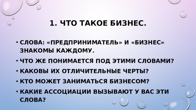 1. Что такое бизнес. Слова: «предприниматель» и «бизнес» знакомы каждому. Что же понимается под этими словами? Каковы их отличительные черты? Кто может заниматься бизнесом? Какие ассоциации вызывают у вас эти слова? 