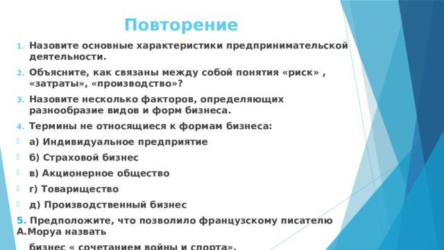 Повторение Назовите основные характеристики предпринимательской деятельности. Объясните, как связаны между собой понятия «риск» , «затраты», «производство»? Назовите несколько факторов, определяющих разнообразие видов и форм бизнеса. Термины не относящиеся к формам бизнеса: а) Индивидуальное предприятие б) Страховой бизнес в) Акционерное общество г) Товарищество д) Производственный бизнес 5. Предположите, что позволило французскому писателю А.Моруа назвать  бизнес « сочетанием войны и спорта». 