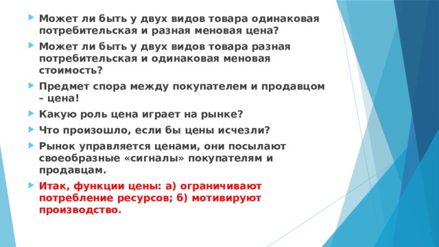 Может ли быть у двух видов товара одинаковая потребительская и разная меновая цена? Может ли быть у двух видов товара разная потребительская и одинаковая меновая стоимость? Предмет спора между покупателем и продавцом – цена! Какую роль цена играет на рынке? Что произошло, если бы цены исчезли? Рынок управляется ценами, они посылают своеобразные «сигналы» покупателям и продавцам. Итак, функции цены: а) ограничивают потребление ресурсов; б) мотивируют производство. 