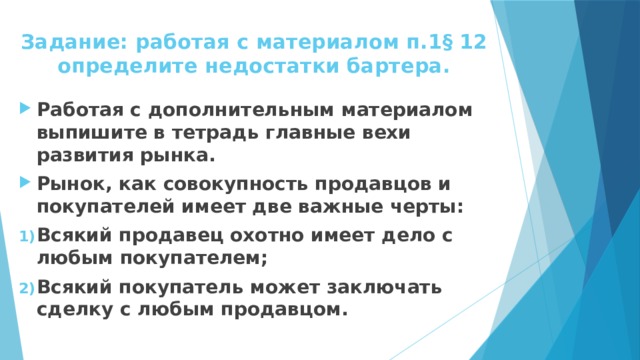Задание: работая с материалом п.1 § 12  определите недостатки бартера. Работая с дополнительным материалом выпишите в тетрадь главные вехи развития рынка. Рынок, как совокупность продавцов и покупателей имеет две важные черты: Всякий продавец охотно имеет дело с любым покупателем; Всякий покупатель может заключать сделку с любым продавцом. 