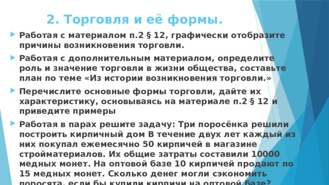 2. Торговля и её формы. Работая с материалом п.2 § 12, графически отобразите причины возникновения торговли. Работая с дополнительным материалом, определите роль и значение торговли в жизни общества, составьте план по теме «Из истории возникновения торговли.» Перечислите основные формы торговли, дайте их характеристику, основываясь на материале п.2 § 12 и приведите примеры Работая в парах решите задачу: Три поросёнка решили построить кирпичный дом В течение двух лет каждый из них покупал ежемесячно 50 кирпичей в магазине стройматериалов. Их общие затраты составили 10000 медных монет. На оптовой базе 10 кирпичей продают по 15 медных монет. Сколько денег могли сэкономить поросята, если бы купили кирпичи на оптовой базе? 