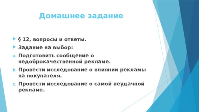 Домашнее задание § 12, вопросы и ответы. Задание на выбор: Подготовить сообщение о недоброкачественной рекламе. Провести исследование о влиянии рекламы на покупателя. Провести исследование о самой неудачной рекламе. 