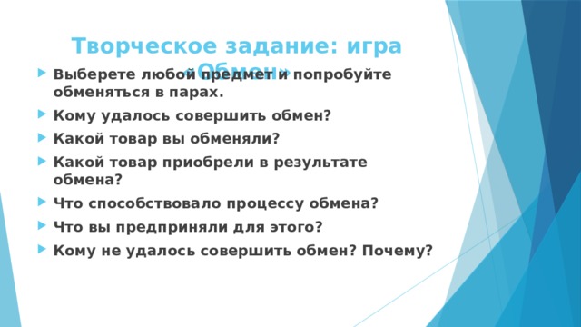 Творческое задание: игра «Обмен» Выберете любой предмет и попробуйте обменяться в парах. Кому удалось совершить обмен? Какой товар вы обменяли? Какой товар приобрели в результате обмена? Что способствовало процессу обмена? Что вы предприняли для этого? Кому не удалось совершить обмен? Почему? 