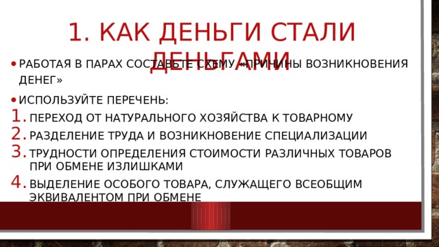  Как деньги стали деньгами Работая в парах составьте схему «Причины возникновения денег» Используйте перечень: Переход от натурального хозяйства к товарному Разделение труда и возникновение специализации Трудности определения стоимости различных товаров при обмене излишками выделение особого товара, служащего всеобщим эквивалентом при обмене 